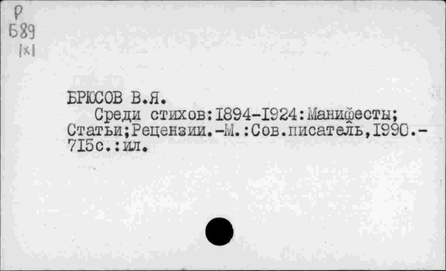 ﻿р
689
М
БРЮСОВ В.Я.
Среди стихов: 1894-1924:1»1анифесты;
Статьи;Рецензии.-Ы.:С ов.писатель,1290.-715с.: ил.